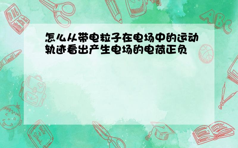 怎么从带电粒子在电场中的运动轨迹看出产生电场的电荷正负