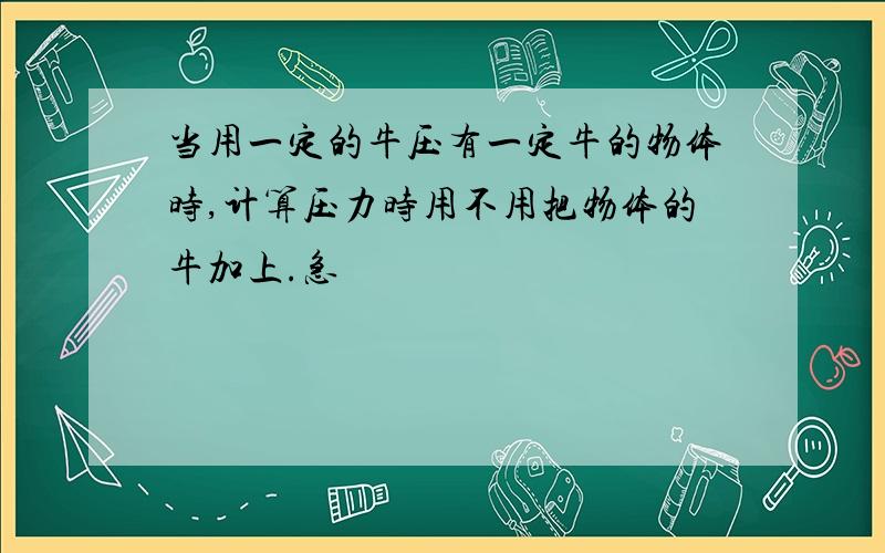 当用一定的牛压有一定牛的物体时,计算压力时用不用把物体的牛加上.急