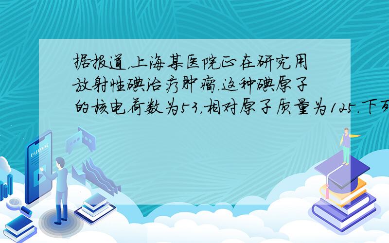 据报道，上海某医院正在研究用放射性碘治疗肿瘤.这种碘原子的核电荷数为53，相对原子质量为125.下列关于这种原子的说法中