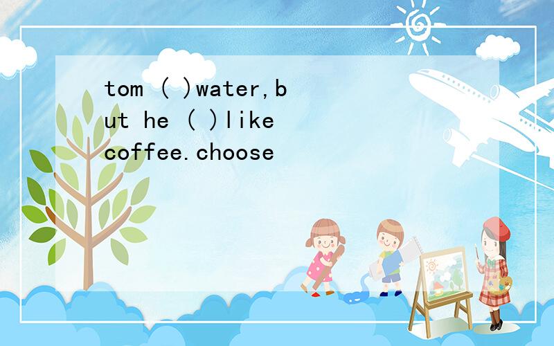 tom ( )water,but he ( )like coffee.choose