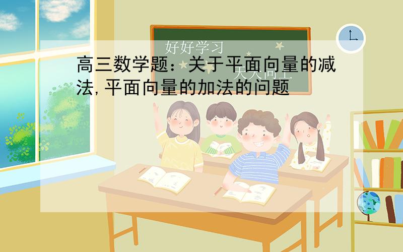 高三数学题：关于平面向量的减法,平面向量的加法的问题