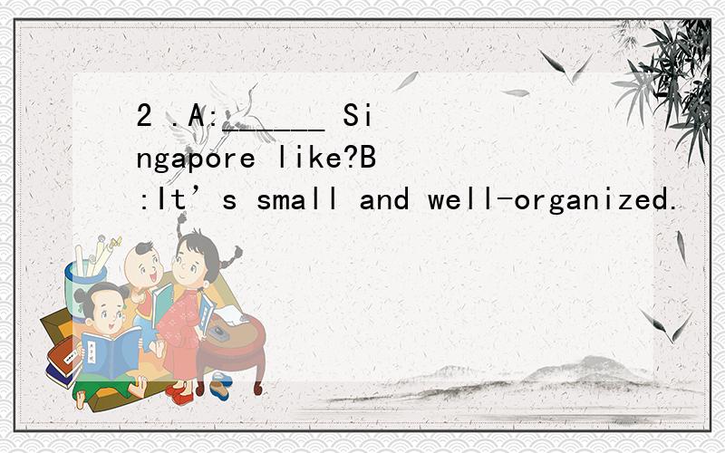 2 .A:______ Singapore like?B:It’s small and well-organized.