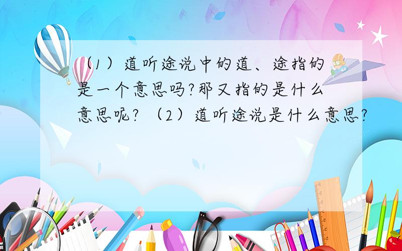 （1）道听途说中的道、途指的是一个意思吗?那又指的是什么意思呢? （2）道听途说是什么意思?