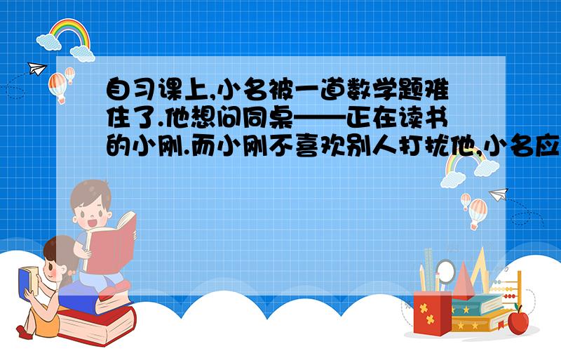 自习课上,小名被一道数学题难住了.他想问同桌——正在读书的小刚.而小刚不喜欢别人打扰他,小名应该怎么说呢