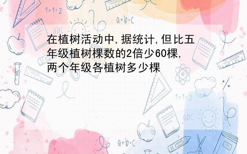 在植树活动中,据统计,但比五年级植树棵数的2倍少60棵,两个年级各植树多少棵