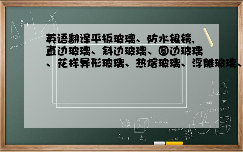 英语翻译平板玻璃、防水银镜,直边玻璃、斜边玻璃、圆边玻璃、花样异形玻璃、热熔玻璃、浮雕玻璃、冰裂玻璃、冰花玻璃、夹胶玻璃