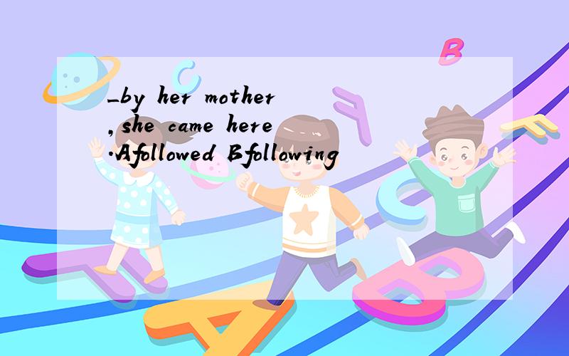 _by her mother,she came here.Afollowed Bfollowing