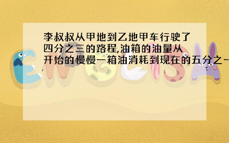 李叔叔从甲地到乙地甲车行驶了四分之三的路程,油箱的油量从开始的慢慢一箱油消耗到现在的五分之一,想剩下的油够李叔叔行驶完全