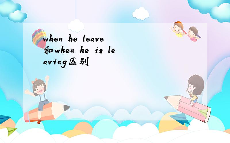 when he leave 和when he is leaving区别