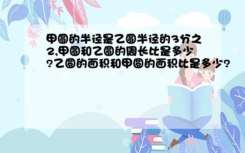 甲圆的半径是乙圆半径的3分之2,甲圆和乙圆的周长比是多少?乙圆的面积和甲圆的面积比是多少?