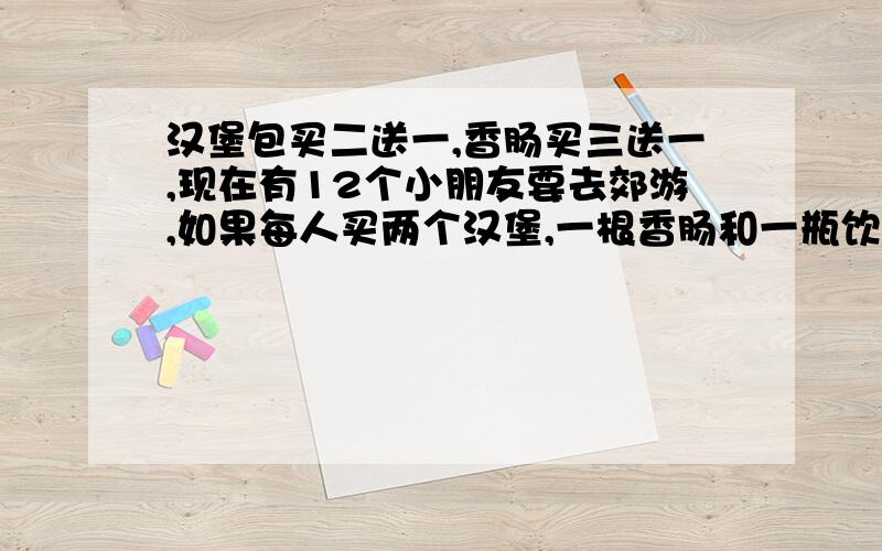 汉堡包买二送一,香肠买三送一,现在有12个小朋友要去郊游,如果每人买两个汉堡,一根香肠和一瓶饮料,