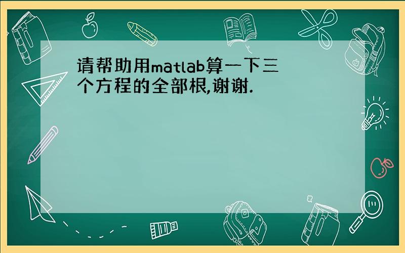 请帮助用matlab算一下三个方程的全部根,谢谢.