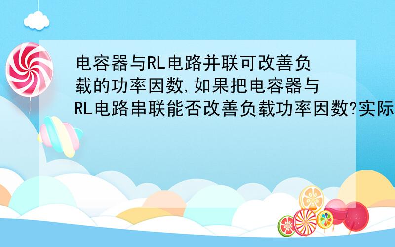 电容器与RL电路并联可改善负载的功率因数,如果把电容器与RL电路串联能否改善负载功率因数?实际中能否采用