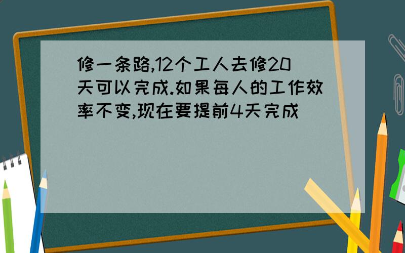 修一条路,12个工人去修20天可以完成.如果每人的工作效率不变,现在要提前4天完成