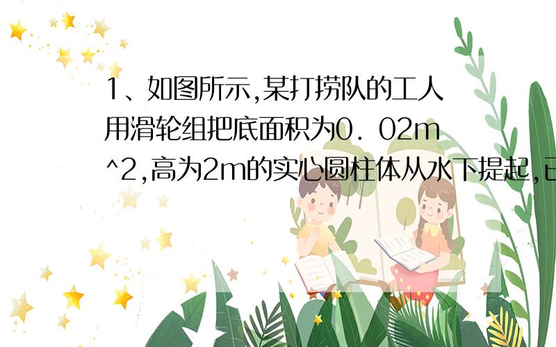 1、如图所示,某打捞队的工人用滑轮组把底面积为0．02m^2,高为2m的实心圆柱体从水下提起,已知圆柱体的密度为2．0×