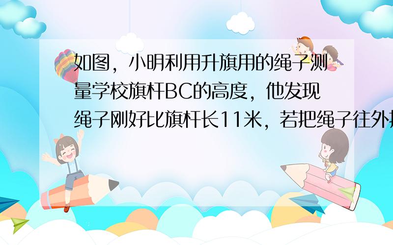 如图，小明利用升旗用的绳子测量学校旗杆BC的高度，他发现绳子刚好比旗杆长11米，若把绳子往外拉直，绳子接触地面A点并与地