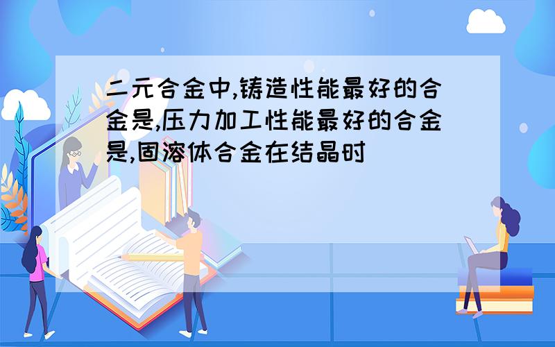 二元合金中,铸造性能最好的合金是,压力加工性能最好的合金是,固溶体合金在结晶时