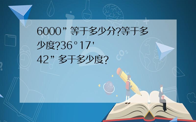 6000”等于多少分?等于多少度?36º17'42”多于多少度?