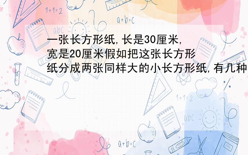 一张长方形纸,长是30厘米,宽是20厘米假如把这张长方形纸分成两张同样大的小长方形纸,有几种分法?每张小长方形的周长可能