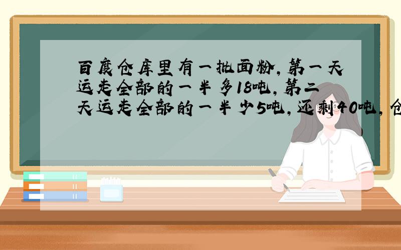 百度仓库里有一批面粉,第一天运走全部的一半多18吨,第二天运走全部的一半少5吨,还剩40吨,仓库原有多少