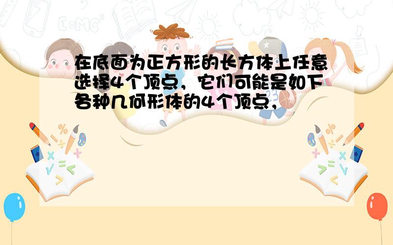 在底面为正方形的长方体上任意选择4个顶点，它们可能是如下各种几何形体的4个顶点，