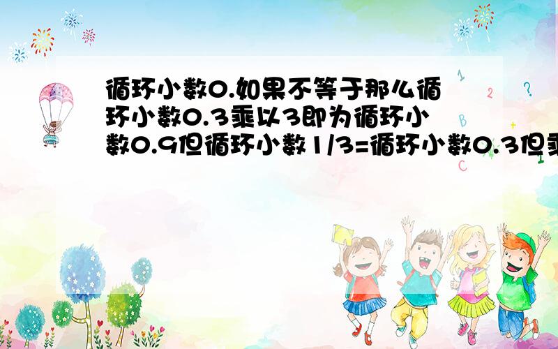 循环小数0.如果不等于那么循环小数0.3乘以3即为循环小数0.9但循环小数1/3=循环小数0.3但乘以3就等于1了所以循