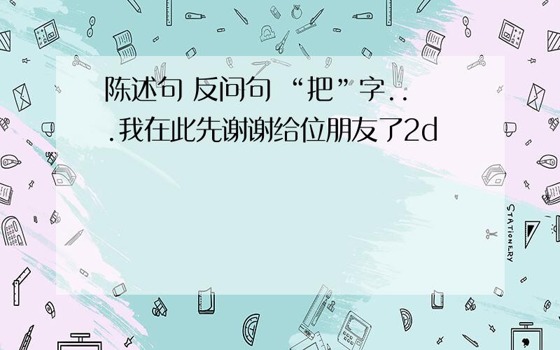 陈述句 反问句 “把”字...我在此先谢谢给位朋友了2d