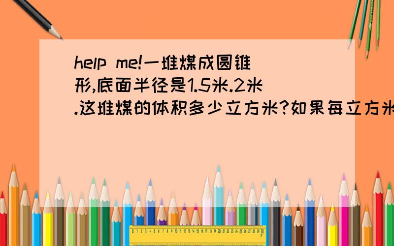 help me!一堆煤成圆锥形,底面半径是1.5米.2米.这堆煤的体积多少立方米?如果每立方米煤约重1.4吨,这堆煤约多