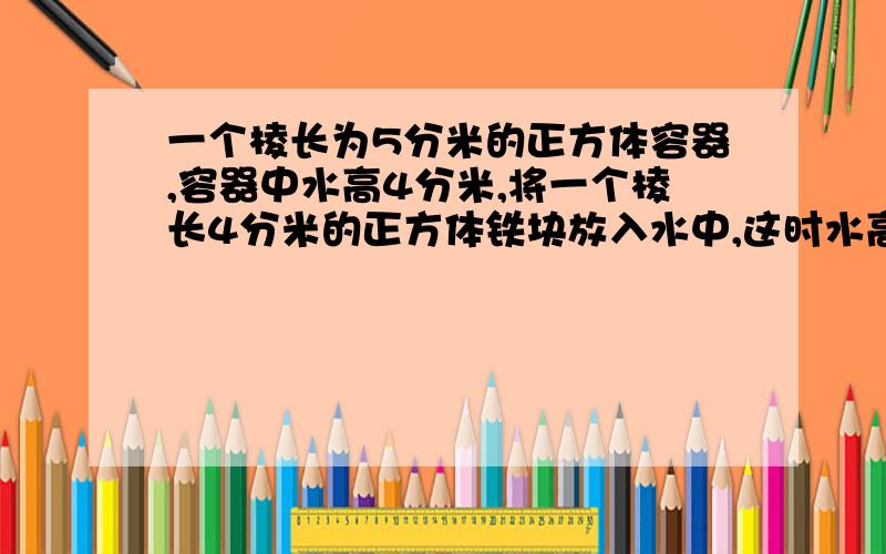 一个棱长为5分米的正方体容器,容器中水高4分米,将一个棱长4分米的正方体铁块放入水中,这时水高多少分米?