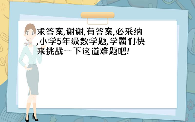 求答案,谢谢,有答案,必采纳,小学5年级数学题,学霸们快来挑战一下这道难题吧!