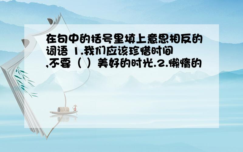 在句中的括号里填上意思相反的词语 1.我们应该珍惜时间 ,不要（ ）美好的时光.2.懒惰的