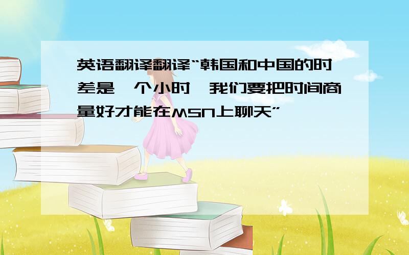 英语翻译翻译“韩国和中国的时差是一个小时,我们要把时间商量好才能在MSN上聊天”