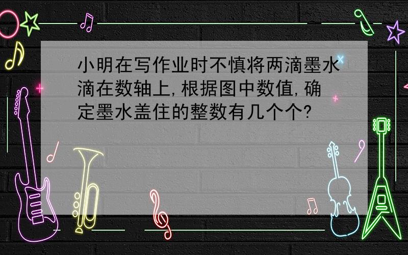 小明在写作业时不慎将两滴墨水滴在数轴上,根据图中数值,确定墨水盖住的整数有几个个?