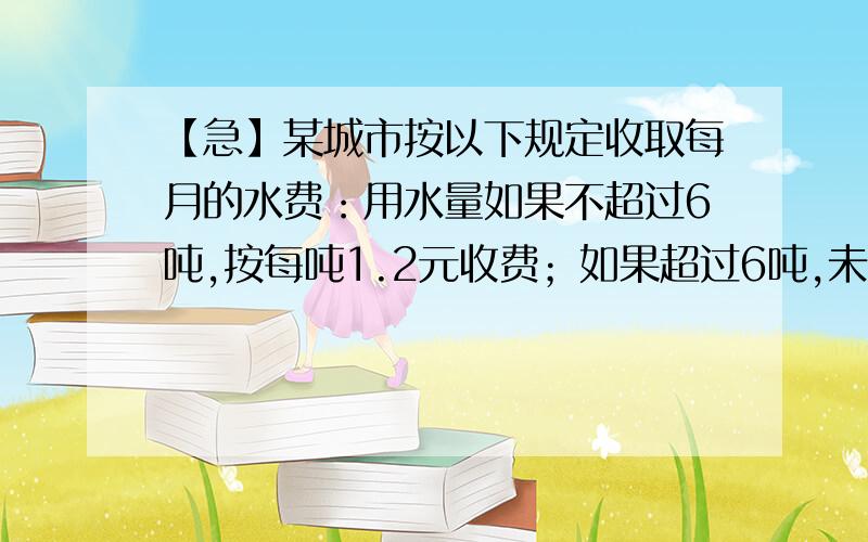 【急】某城市按以下规定收取每月的水费：用水量如果不超过6吨,按每吨1.2元收费；如果超过6吨,未超过的部