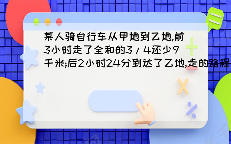 某人骑自行车从甲地到乙地,前3小时走了全和的3/4还少9千米;后2小时24分到达了乙地,走的路程是全程的1/3还多4千米