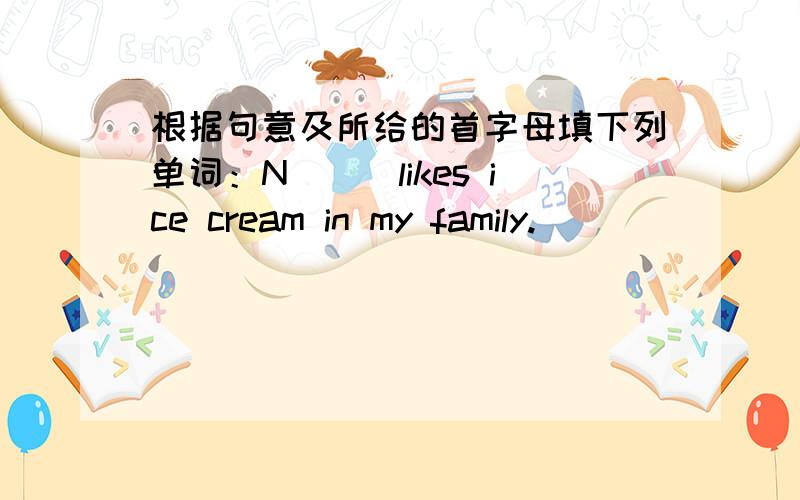 根据句意及所给的首字母填下列单词：N___likes ice cream in my family.