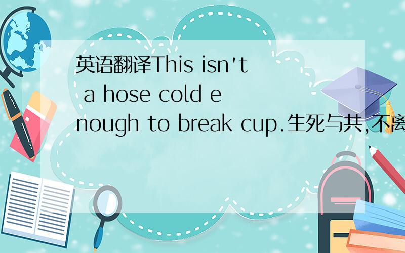 英语翻译This isn't a hose cold enough to break cup.生死与共,不离不弃.是不是