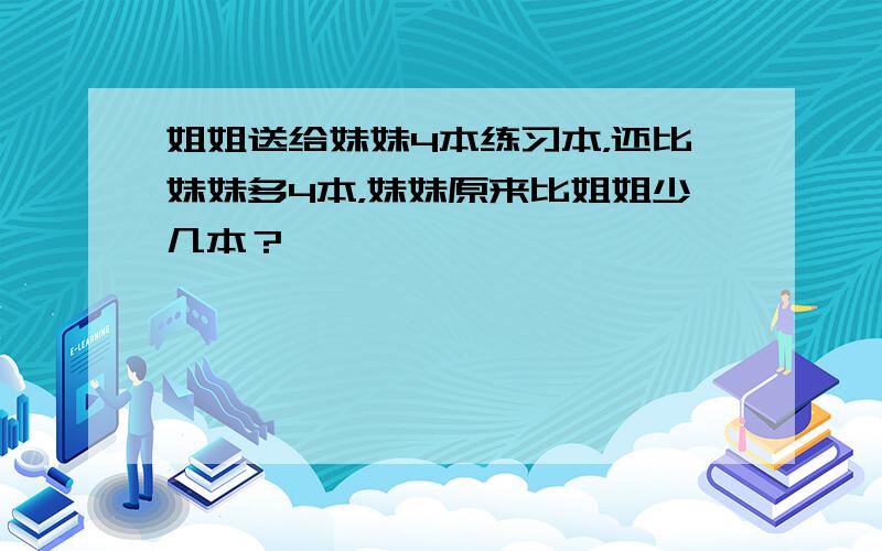 姐姐送给妹妹4本练习本，还比妹妹多4本，妹妹原来比姐姐少几本？