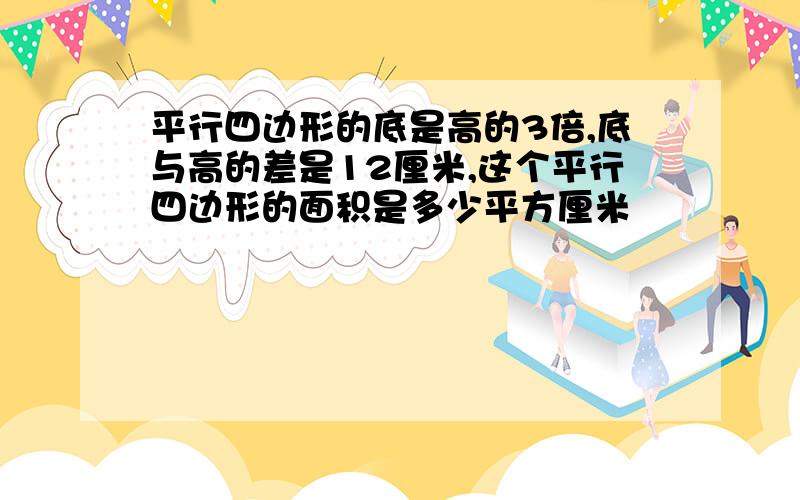 平行四边形的底是高的3倍,底与高的差是12厘米,这个平行四边形的面积是多少平方厘米