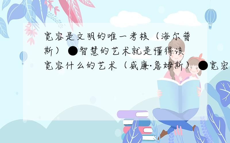 宽容是文明的唯一考核（海尔普斯） ●智慧的艺术就是懂得该宽容什么的艺术（威廉·詹姆斯） ●宽宏精神是