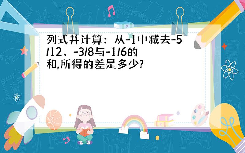 列式并计算：从-1中减去-5/12、-3/8与-1/6的和,所得的差是多少?