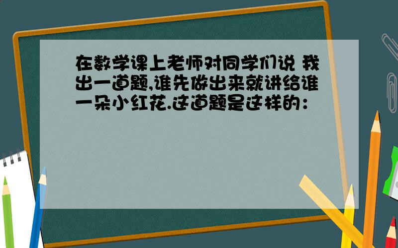 在数学课上老师对同学们说 我出一道题,谁先做出来就讲给谁一朵小红花.这道题是这样的：