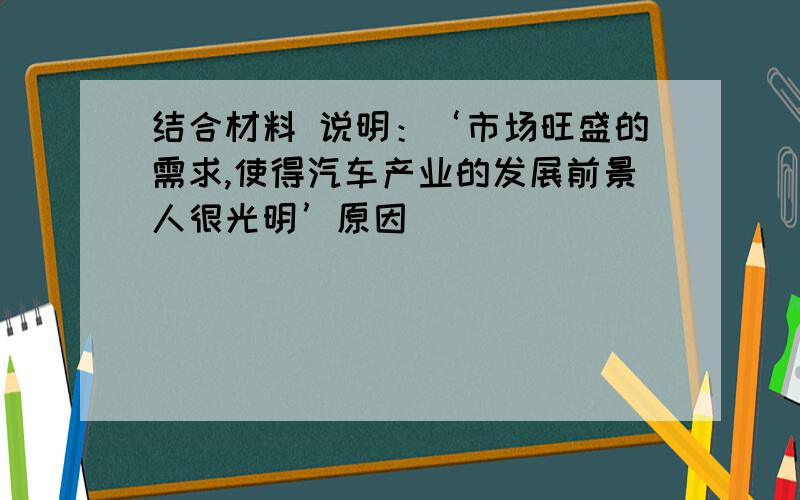 结合材料 说明：‘市场旺盛的需求,使得汽车产业的发展前景人很光明’原因