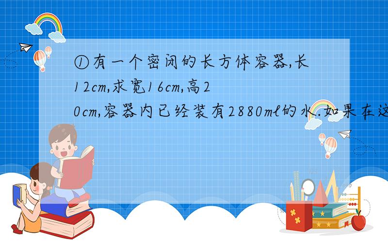 ①有一个密闭的长方体容器,长12cm,求宽16cm,高20cm,容器内已经装有2880ml的水.如果在这个容器内再放入直