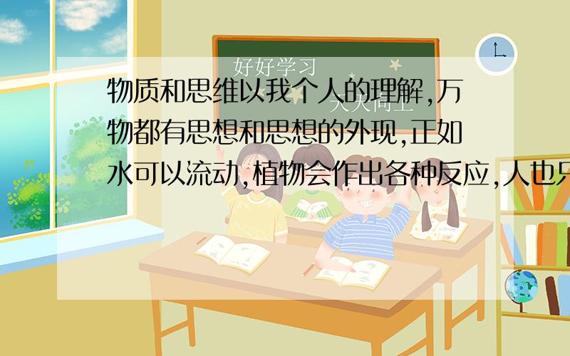 物质和思维以我个人的理解,万物都有思想和思想的外现,正如水可以流动,植物会作出各种反应,人也只是和他们一样的反应而已,如