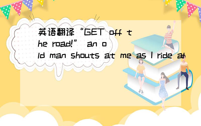 英语翻译“GET off the road!” an old man shouts at me as I ride al