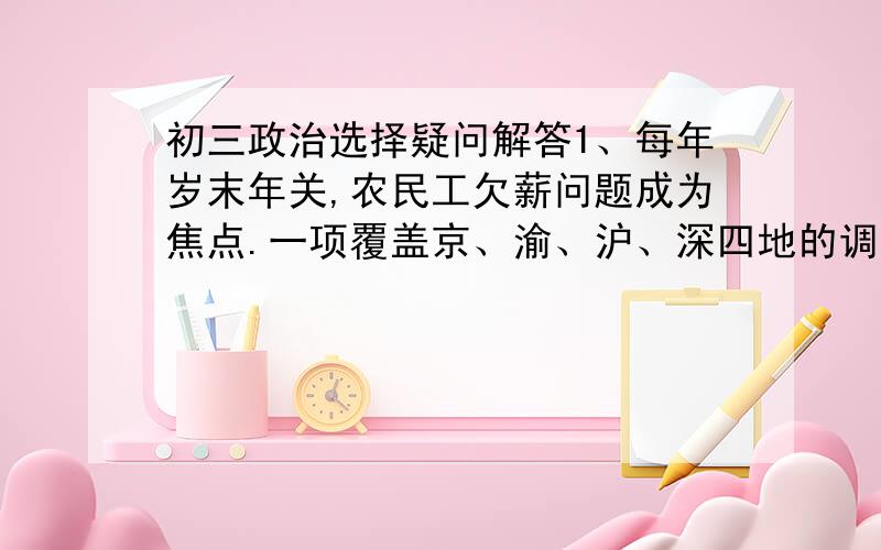 初三政治选择疑问解答1、每年岁末年关,农民工欠薪问题成为焦点.一项覆盖京、渝、沪、深四地的调查发现,75%的建筑工人竟没