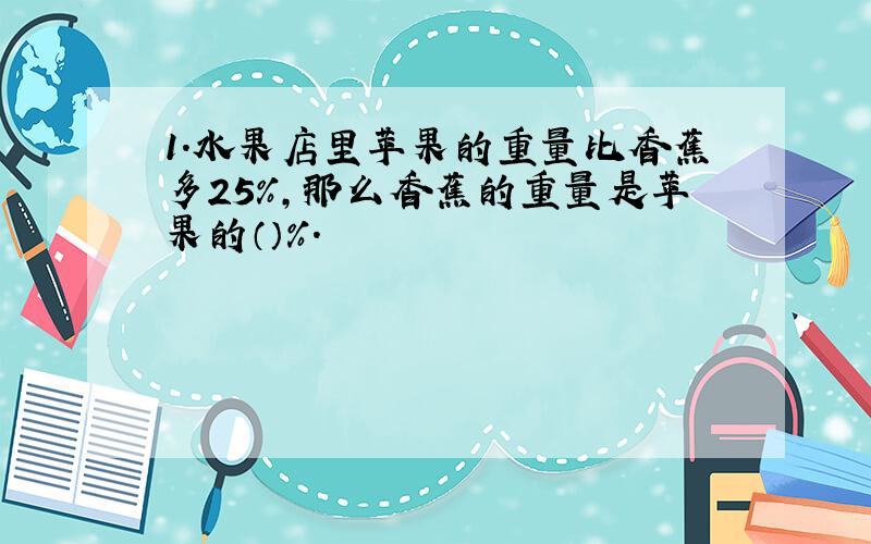 1.水果店里苹果的重量比香蕉多25％,那么香蕉的重量是苹果的（）％.