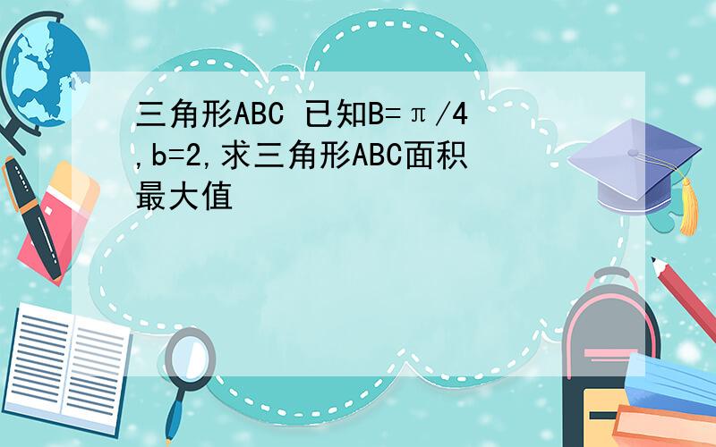 三角形ABC 已知B=π/4,b=2,求三角形ABC面积最大值