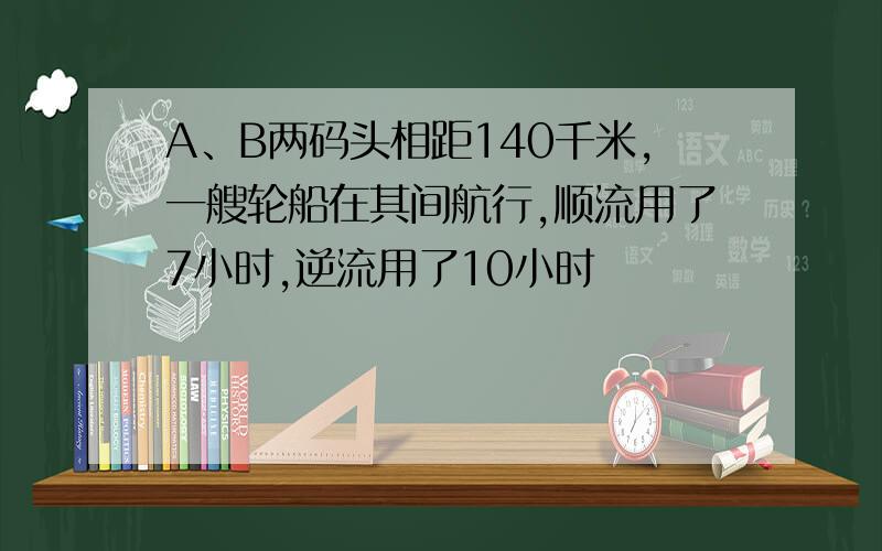 A、B两码头相距140千米,一艘轮船在其间航行,顺流用了7小时,逆流用了10小时